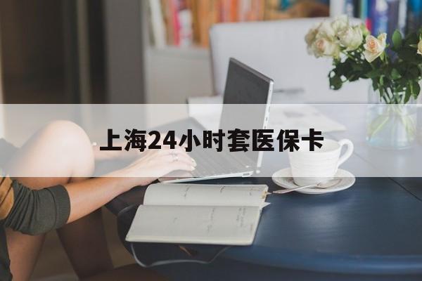 聊城上海24小时套医保卡(上海套医保卡一般几个点)