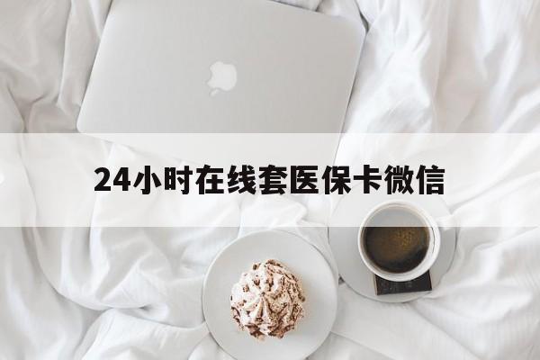 聊城24小时在线套医保卡微信(24小时在线套医保卡微信能用吗)