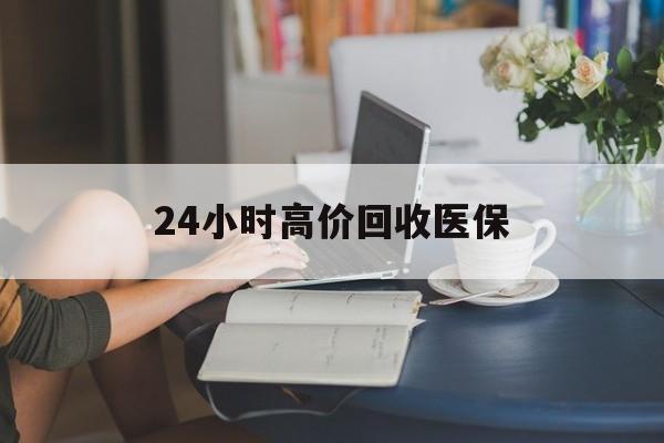聊城24小时高价回收医保(24小时高价回收医保小额)