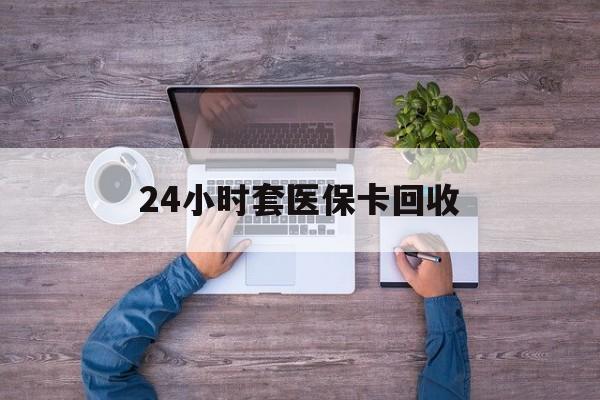 聊城24小时套医保卡回收(24小时套医保卡回收联系方式)